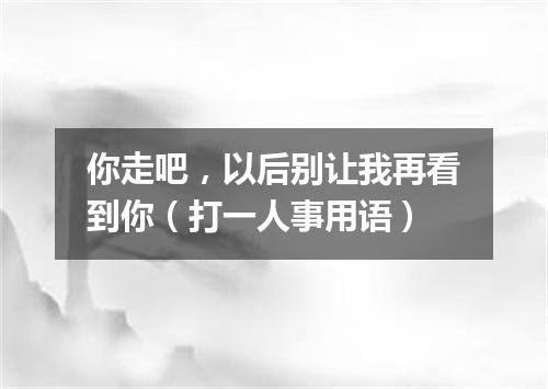 你走吧，以后别让我再看到你（打一人事用语）