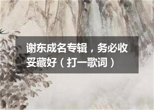 谢东成名专辑，务必收妥藏好（打一歌词）