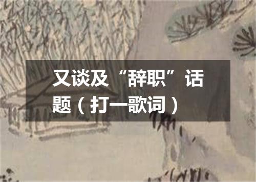 又谈及“辞职”话题（打一歌词）