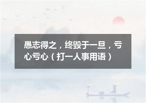 愚志得之，终毁于一旦，亏心亏心（打一人事用语）