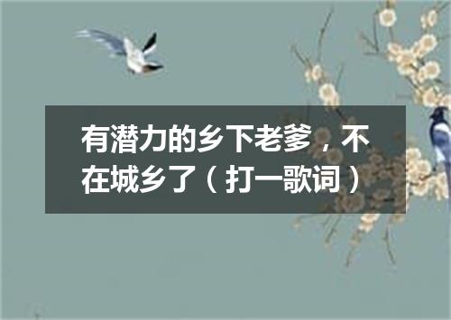 有潜力的乡下老爹，不在城乡了（打一歌词）