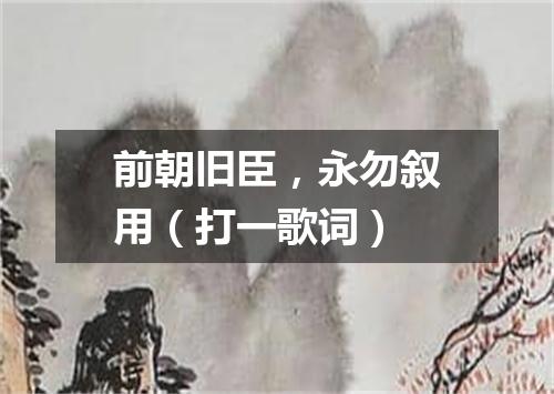 前朝旧臣，永勿叙用（打一歌词）