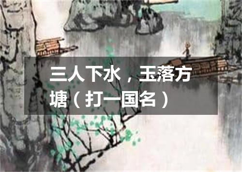 三人下水，玉落方塘（打一国名）