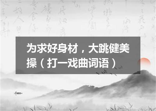为求好身材，大跳健美操（打一戏曲词语）