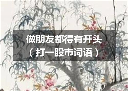 做朋友都得有开头（打一股市词语）