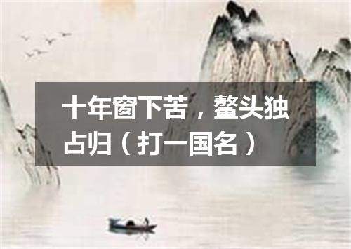 十年窗下苦，鳌头独占归（打一国名）