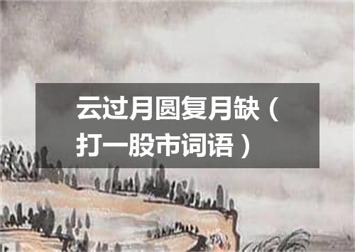 云过月圆复月缺（打一股市词语）