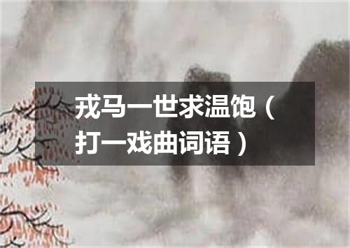 戎马一世求温饱（打一戏曲词语）