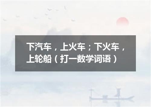 下汽车，上火车；下火车，上轮船（打一数学词语）