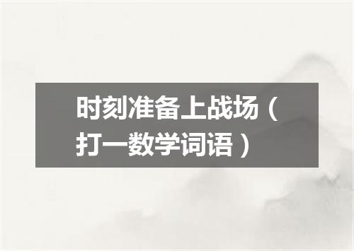 时刻准备上战场（打一数学词语）