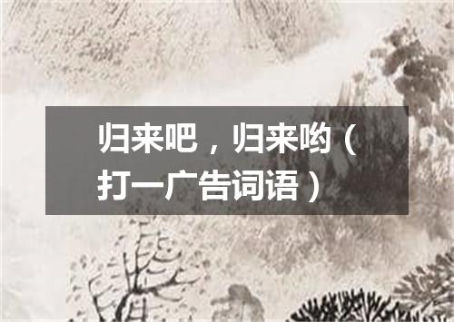 归来吧，归来哟（打一广告词语）