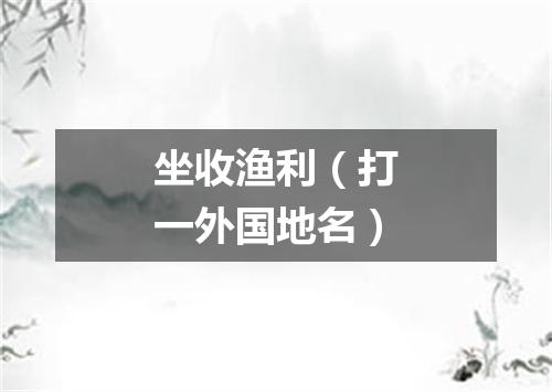 坐收渔利（打一外国地名）