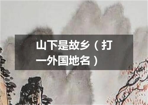 山下是故乡（打一外国地名）