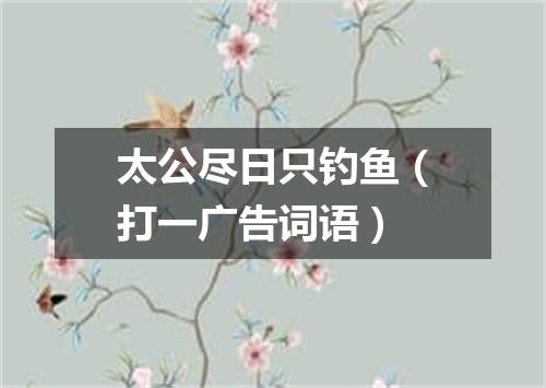 太公尽日只钓鱼（打一广告词语）