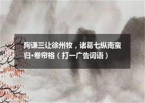 陶谦三让徐州牧，诸葛七纵南蛮归·卷帘格（打一广告词语）