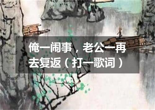 俺一闹事，老公一再去复返（打一歌词）