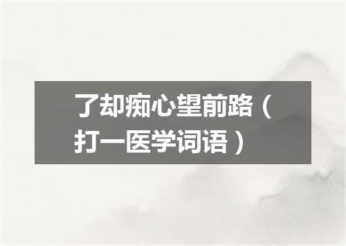 了却痴心望前路（打一医学词语）
