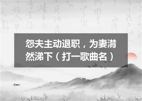 怨夫主动退职，为妻潸然涕下（打一歌曲名）