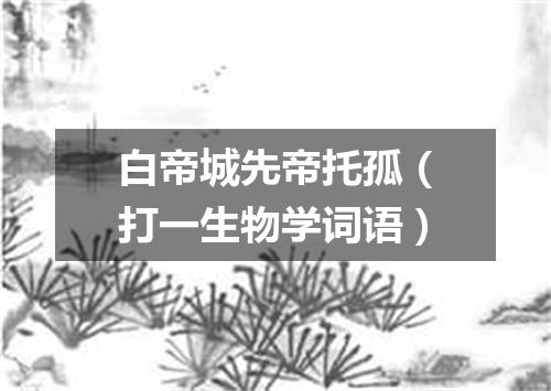 白帝城先帝托孤（打一生物学词语）