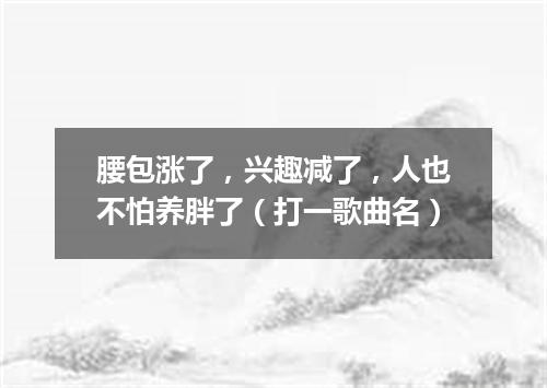 腰包涨了，兴趣减了，人也不怕养胖了（打一歌曲名）