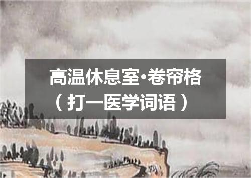 高温休息室·卷帘格（打一医学词语）