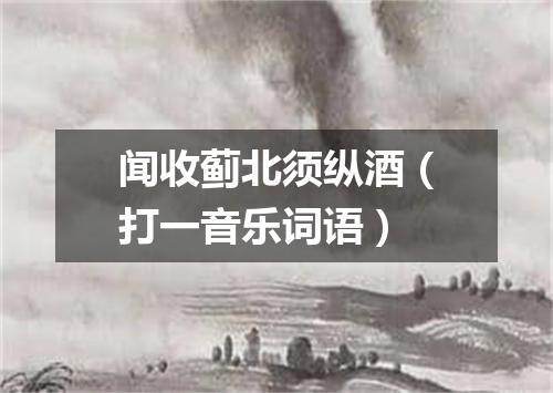 闻收蓟北须纵酒（打一音乐词语）