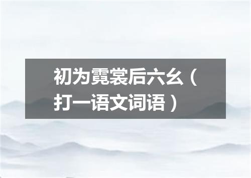 初为霓裳后六幺（打一语文词语）