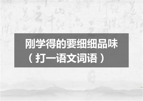刚学得的要细细品味（打一语文词语）