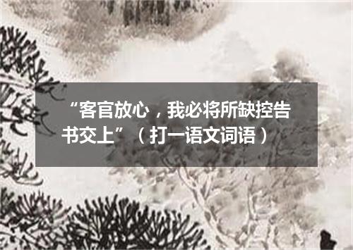 “客官放心，我必将所缺控告书交上”（打一语文词语）