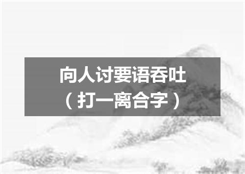 向人讨要语吞吐（打一离合字）