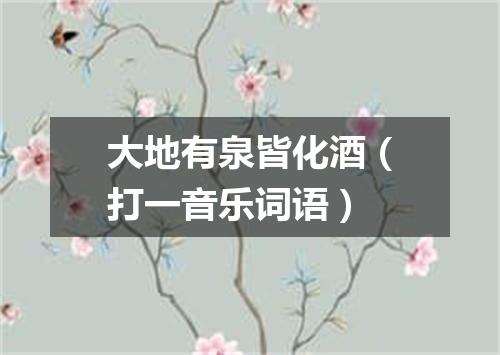 大地有泉皆化酒（打一音乐词语）