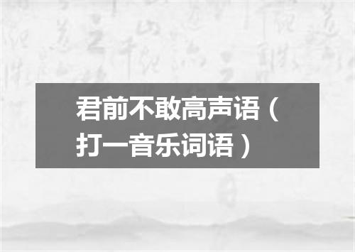 君前不敢高声语（打一音乐词语）