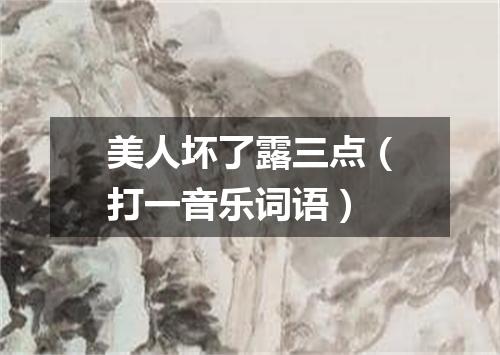 美人坏了露三点（打一音乐词语）