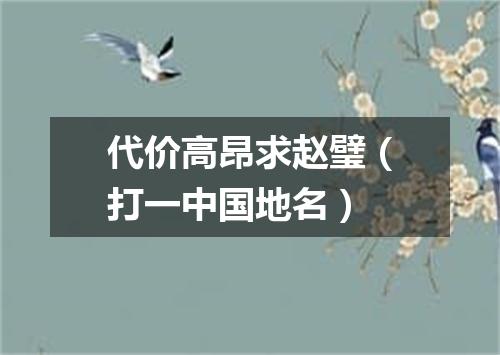 代价高昂求赵璧（打一中国地名）