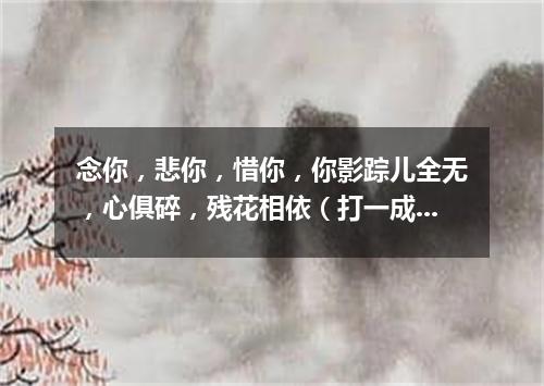 念你，悲你，惜你，你影踪儿全无，心俱碎，残花相依（打一成语）