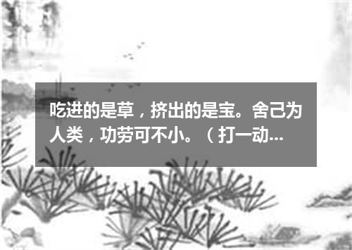 吃进的是草，挤出的是宝。舍己为人类，功劳可不小。（打一动物）