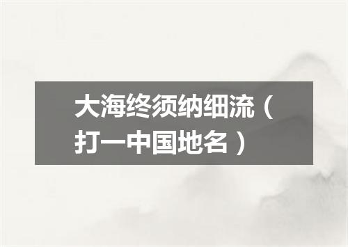 大海终须纳细流（打一中国地名）