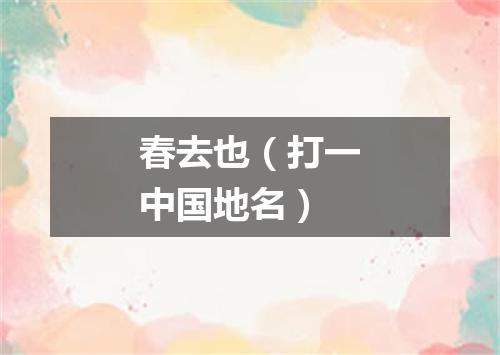 春去也（打一中国地名）