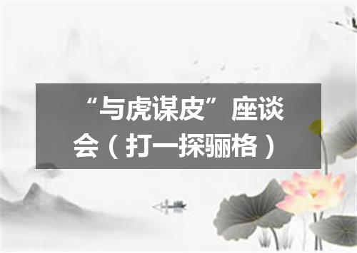 “与虎谋皮”座谈会（打一探骊格）