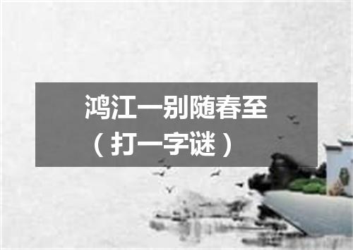 鸿江一别随春至（打一字谜）