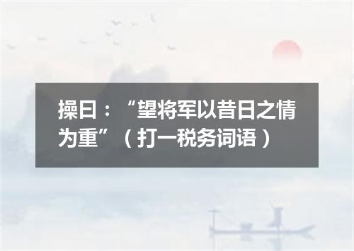 操曰：“望将军以昔日之情为重”（打一税务词语）