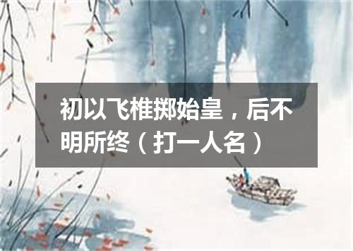 初以飞椎掷始皇，后不明所终（打一人名）