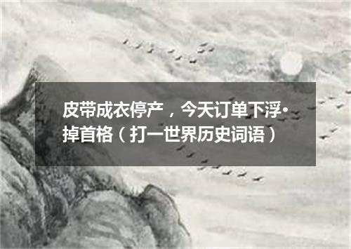 皮带成衣停产，今天订单下浮·掉首格（打一世界历史词语）