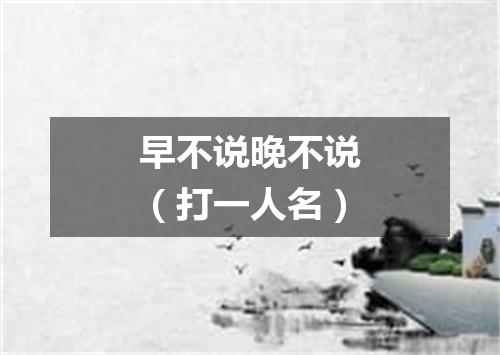 早不说晚不说（打一人名）