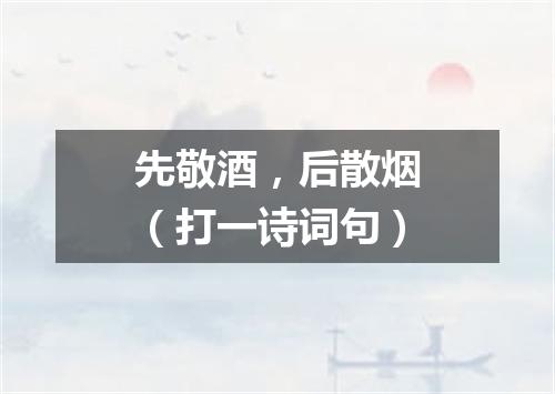 先敬酒，后散烟（打一诗词句）