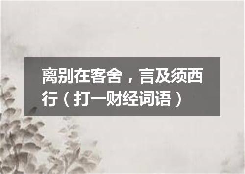 离别在客舍，言及须西行（打一财经词语）