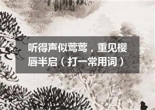 听得声似莺莺，重见樱唇半启（打一常用词）