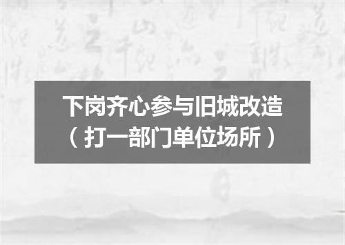 下岗齐心参与旧城改造（打一部门单位场所）