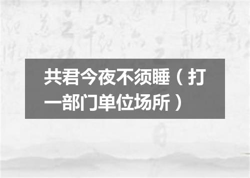 共君今夜不须睡（打一部门单位场所）