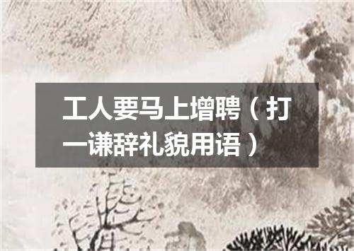 工人要马上增聘（打一谦辞礼貌用语）